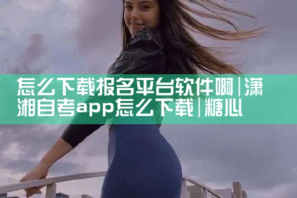 怎么下载报名平台软件啊|糖心Vlog