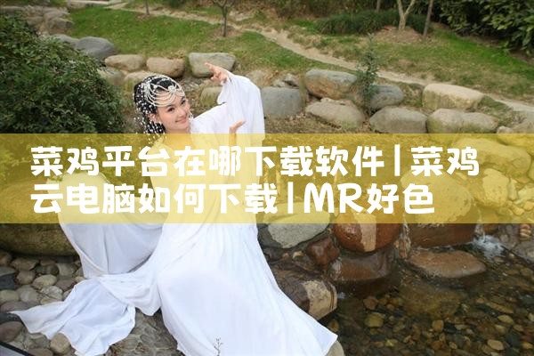 菜鸡平台在哪下载软件|MR好色